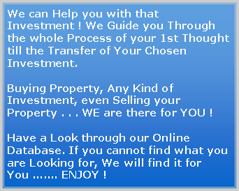 Text Box: We can Help you with that Investment ! We Guide you Through the whole Process of your 1st Thought till the Transfer of Your Chosen Investment.Buying Property, Any Kind of Investment, even Selling your Property . . . WE are there for YOU !Have a Look through our Online Database. If you cannot find what you are Looking for, We will find it for You ....... ENJOY !