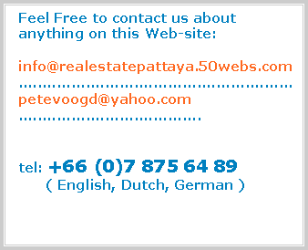 Text Box:   Feel Free to contact us about  anything on this Web-site:  info@realestatepattaya.50webs.com  .........................................................  petevoogd@yahoo.com  ......................................  tel: +66 (0)7 875 64 89        ( English, Dutch, German )